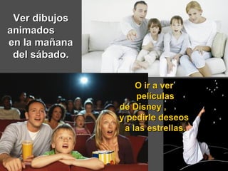 Ver dibujos animados  en la mañana del sábado. O ir a ver  películas de Disney ,  y pedirle deseos  a las estrellas. 