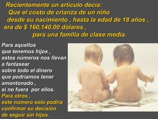 Recientemente un artículo decía:  Que el costo de crianza de un niño  desde su nacimiento , hasta la edad de 18 años ,  era de $ 160,140.00 dólares ,  para una familia de clase media. Para aquellos  que tenemos hijos ,  estos números nos llevan  a fantasear  sobre todo el dinero  que podríamos tener amontonado ,  si no fuera  por ellos.  Para otros ,  este número solo podría confirmar su decisión  de seguir sin hijos.  