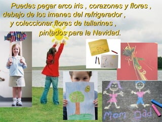 Puedes pegar arco iris , corazones y flores , debajo de los imanes del refrigerador ,  y coleccionar flores de tallarines ,  pintados para la Navidad.   