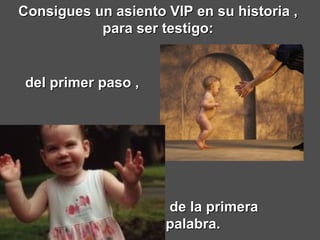 Consigues un asiento VIP en su historia ,  para ser testigo:  de la primera palabra.     del primer paso ,   