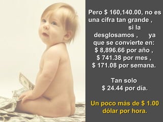 Pero $ 160,140.00, no es una cifra tan grande ,  si la desglosamos ,  ya que se convierte en:  $ 8,896.66 por año ,  $ 741.38 por mes ,  $ 171.08 por semana.  Tan solo  $ 24.44 por día. Un poco más de $ 1.00 dólar por hora. 