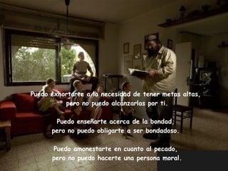 Puedo exhortarte a la necesidad de tener metas altas,
          pero no puedo alcanzarlas por ti.

          Puedo enseñarte acerca de la bondad,
         pero no puedo obligarte a ser bondadoso.

         Puedo amonestarte en cuanto al pecado,
         pero no puedo hacerte una persona moral.
  Edited & Adapted by: AZV2-Miami                   Author: Unknown
 