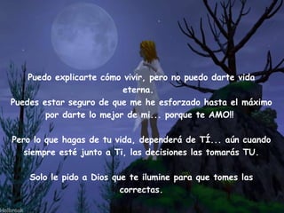 Puedo explicarte cómo vivir, pero no puedo darte vida
                          eterna.  
Puedes estar seguro de que me he esforzado hasta el máximo
        por darte lo mejor de mi... porque te AMO!!

Pero lo que hagas de tu vida, dependerá de TÍ... aún cuando
   siempre esté junto a Ti, las decisiones las tomarás TU.

    Solo le pido a Dios que te ilumine para que tomes las
                          correctas.

        Edited & Adapted by: AZV2-Miami               Author: Unknown
 