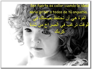 Ser fuerte es callar cuando lo ideal seria gritar a todos de tú angustia.   القوة هي أن تحتفظ بصمتك في الوقت ترغب في الصراخ من شدة كربك 