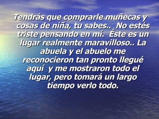Tendrás que comprarle muñecas y cosas de niña, tu sabes..  No estés triste pensando en mí.  Éste es un lugar realmente maravilloso.. La abuela y el abuelo me reconocieron tan pronto llegué aquí  y me mostraron todo el lugar, pero tomará un largo tiempo verlo todo. 