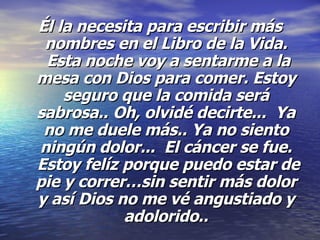Él la necesita para escribir más nombres en el Libro de la Vida.  Esta noche voy a sentarme a la mesa con Dios para comer. Estoy seguro que la comida será sabrosa..   Oh, olvidé decirte...  Ya no me duele más.. Ya no siento ningún dolor...  El cáncer se fue.  Estoy felíz porque puedo estar de pie y correr…sin sentir más dolor y así Dios no me vé angustiado y adolorido.. 