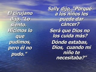 El cirujano dijo, “Lo siento.   Hicimos lo que pudimos, pero él no pudo."   Sally dijo, “Porqué a los niños les puede dar cáncer?   Será que Dios no los cuida más?   Dónde estabas, Dios,  cuando mi niño te necesitaba?" 
