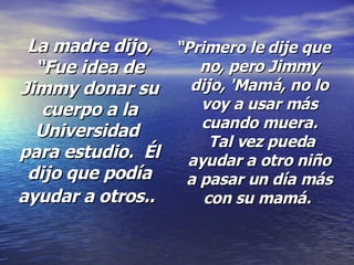 La madre dijo, “Fue idea de Jimmy donar su cuerpo a la Universidad  para estudio.  Él dijo que podía ayudar a otros..   “ Primero le dije que no, pero Jimmy dijo, 'Mamá, no lo voy a usar más cuando muera.  Tal vez pueda ayudar a otro niño a pasar un día más con su mamá.  