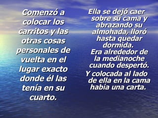 Comenzó a colocar los carritos y las otras cosas personales de vuelta en el lugar exacto donde él las tenía en su cuarto. Ella se dejó caer sobre su cama y abrazando su almohada, lloró hasta quedar dormida.  Era alrededor de la medianoche cuando despertó. Y colocada al lado de ella en la cama había una carta.   
