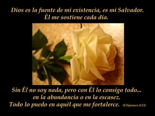 Dios es la fuente de mi existencia, es mi Salvador.
Él me sostiene cada día.
Sin Él no soy nada, pero con Él lo consigo todo...
en la abundancia o en la escasez.
Todo lo puedo en aquél que me fortalerce. (Filipenses 4:13)
 