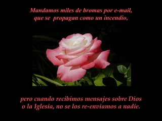 Mandamos miles de bromas por e-mail,
    que se propagan como un incendio,




pero cuando recibimos mensajes sobre Dios
o la Iglesia, no se los re-enviamos a nadie.
 