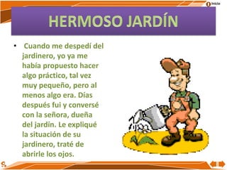 Inicio
• Cuando me despedí del
jardinero, yo ya me
había propuesto hacer
algo práctico, tal vez
muy pequeño, pero al
menos algo era. Días
después fui y conversé
con la señora, dueña
del jardín. Le expliqué
la situación de su
jardinero, traté de
abrirle los ojos.
 