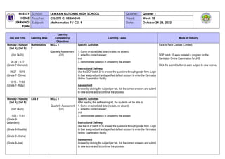WEEKLY
HOME
LEARNING
PLAN
School: LAWAAN NATIONAL HIGH SCHOOL Quarter: Quarter 1
Teacher: CELESTE C. HERMOSO Week: Week 10
Subject: Mathematics 7 / CSS 9 Date: October 24-28, 2022
Day and Time Learning Area
Learning
Competency/
Objectives
Learning Tasks Mode of Delivery
Monday-Thursday
(Set A), (Set B)
(Oct 24-28)
08:39 – 9:27
(Grade 7-Diamond)
09:27 – 10:15
(Grade 7- Citrine)
10:15 – 11:03
(Grade 7- Ruby)
Mathematics
7
MELC 1
Quarterly Assessment
(Q1)
Specific Activities
1. Come on scheduled date (no late, no absent);
2. write the correct answer;
and
3. demonstrate patience in answering the answer.
Instructional Delivery
Use the DCP batch 33 to answer the questions through google form. Login
to their assigned unit and specified default account to enter the Centralize
Online Examination facility.
Assessment
Answer by clicking the subject per tab, tick the correct answers and submit
to view scores and to continue the process.
Face to Face Classes (Limited)
DCP batch 33 were installed a program for the
Centralize Online Examination for JHS
Click the submit button of each subject to view scores.
Monday-Thursday
(Set A), (Set B)
(Oct 24-28)
11:03 – 11:51
(Grade 9-
Labandero)
(Grade 9-Rosalita)
(Grade 9-Athena)
(Grade 9-Ares)
CSS 9 MELC 1
Quarterly Assessment
(Q1)
Specific Activities
After reading this self-learning kit, the students will be able to:
1. Come on scheduled date (no late, no absent);
2. write the correct answer;
and
3. demonstrate patience in answering the answer.
Instructional Delivery
Use the DCP batch 33 to answer the questions through google form. Login
to their assigned unit and specified default account to enter the Centralize
Online Examination facility.
Assessment
Answer by clicking the subject per tab, tick the correct answers and submit
to view scores and to continue the process.
 