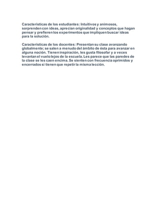 Características de los estudiantes: Intuitivos y animosos,
sorprenden con ideas, aprecian originalidad y conceptos que hagan
pensar y prefieren los experimentos que impliquen buscar ideas
para la solución.
Características de los docentes: Presentan su clase avanzando
globalmente; se salen a menudo del ámbito de ésta para avanzar en
alguna noción. Tienen inspiración, les gusta filosofar y a veces
levantan el vuelo lejos de la escuela. Les parece que las paredes de
la clase se les caen encima. Se sienten con frecuencia oprimidos y
encerrados si tienen que repetir la misma lección.