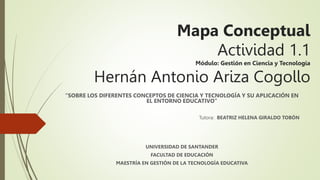 Mapa Conceptual
Actividad 1.1
Módulo: Gestión en Ciencia y Tecnología
Hernán Antonio Ariza Cogollo
“SOBRE LOS DIFERENTES CONCEPTOS DE CIENCIA Y TECNOLOGÍA Y SU APLICACIÓN EN
EL ENTORNO EDUCATIVO”
Tutora: BEATRIZ HELENA GIRALDO TOBÓN
UNIVERSIDAD DE SANTANDER
FACULTAD DE EDUCACIÓN
MAESTRÍA EN GESTIÓN DE LA TECNOLOGÍA EDUCATIVA
 