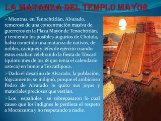 Mientras, en Tenochtitlán, Alvarado,
temeroso de una concentración masiva de
guerreros en la Plaza Mayor de Tenochtitlán,
y temiendo los posibles augurios de Cholula,
había cometido una matanza de nativos, de
nobles, caciques y jefes de ejército cuando
éstos estaban celebrando la fiesta de Tóxcatl
(quinto mes de los 18 que tenía el calendario
azteca) en honor a Tezcatlipoca.
Dado el desatino de Alvarado, la población,
lógicamente, se indignó, porque el ambicioso
Pedro de Alvarado le quito sus joyas y
materiales preciosos que vestían.
Los españoles se sobrepasaron lo cual
causo que los indignes le perdiera el respeto
a Moctezuma y no respetando a nadie.
 