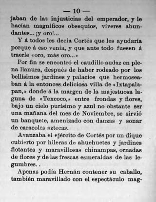 10
jaban do las injusticias del emperador, y le
haclan magnificos obsequios, viveres abun-
dantes... jy oroL.
   Y a. todos les decla Cortés que les ayudaria
porque a. eso venia, y que ante todo fuesen a
traerle <<oro, mAe oro...
   Por fin se encontró el caudillo audaz en ple-
na lianura, después do haber rodeado por los
bellisimos jardines y palacios quo hermosea-
ban a. la entonces delicioa villa de elxtapala-
pan, * donde a la margen do la majestuosa la-
guna de cTexcoco,b entre frondas y fibres,
bajo un cielo purisimo y azul no obstante ser
una mañana del mes do Noviembre, se sirviO
un banquete, arnenizado con danzas y sonar
do caracoles nztecas.
   Avanzaba el ejército de Cortés por un dique
cubierto por hileras de ahuehuetes y jardines
flotantes y maravillosas chinampas, ornadaa
de fibres y do las frescas esmeraldas do las le-
gumbres..
   Apenas podia Hernári contener su caballo,
también maravillado con el espectaculo mag-
 