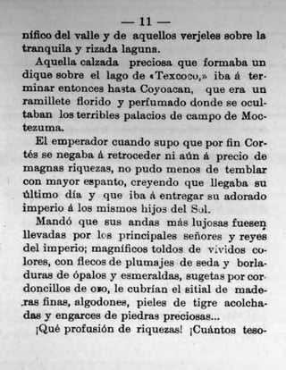 11
nikko del valle y de aquellos verjeles sobre la
tranquila y rizada laguna.
    Aquella caizada preciosa quo formaba Un
dique sobre el lago do €Texcocu, iba a ter,
minar entonces hasta Coyoacau, que era un
ran-i illete fiorido y perlurnado donde se ocul-
taban los terribles palacios de campo de Moc
tezuma.
    El emperador cuando supo quo por fin Cor-
 tés se negaba a retroceder iii aun a precio do
 magnas riquezas, no pudo menos do temblar
 con mayor espanto, creyendo quo liegaba su
 ültimo dIa y que iba a entregar su adorado
imperio a los mismos hijos del Sol.
    MandO quo Bus andas más lujosa.s fueseq
 lievadas por los principales señores y reyes
 del imperio; magnificos toldos de vividos co
 lores, con flecos de plutnajes do seda y borla
 duras de ópalos y esmeraldas, sugetas por core
 doneillos de oxo, le cubrian el sitial do made-
.ras finas, algodones, pieles de tigre acoicha
 das y engarces de piedras preciosas...
    jQue profusion do riquezasl jCuántos teso-
 