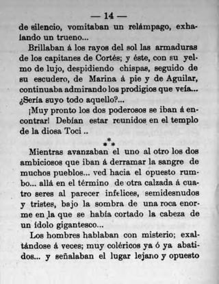 14
do silencio, vomitaban un relámpago, exha-
lando un trueno...
   Brillaban a los rayos del sol las armaduras
de los capitanes de Cortés; y éste, COfl EU yel•
mo do lujo, despidiendo chispas, seguido do
su escudero, do Manna a pie y de Aguilar,
continuaba admirando los prodigios quo vefa...
  Seria suyo todo aquello?...
   ;Muy pronto los dos poderosos se Than a en-
contrarl Debian estar reunidos en 01 templo
de la diosa Toci..
                         *
                        **
   Mientras avanzaban el uno al otro los dos
arnbiciosos que iban it derramar la sangre do
 muchos pueblos... ved hacia el opuesto rum-
 bo... allá. en el tErmino deotra caizada a. cua-
 tro seres al parecer infelices, semidesnudos
 y tristes, bajo la sombra do una roca enor-
 me en la que so habia cortado la cabeza do
 un Idolo gigantesco...
    Los hombres hablaban con misterio; exal-
 tándose a veces; muy coléricos ya o ya abati-
 dot.. y seflalaban el lugar lejano y opuesto
 