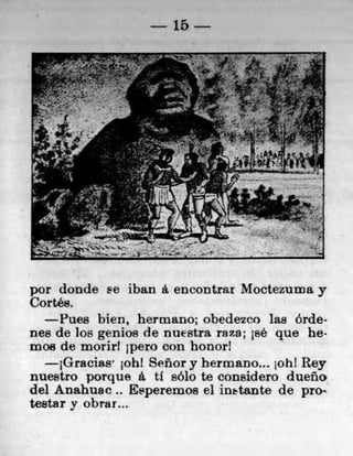 15




por donde se iban a encontrar Moctezuma y
Cortes,
     flies bien, hermano; obedezco las órde-
nes de los genios de nuestra raza; jsé que he,
moe de morirt 1pero con honorl
     jGracias' johi Señor y hermano... iohl Rey
nuestro porque a U solo te considero dueno
del Anahuac.. Esperemos el inbtante de pro-
testar y obrar...
 