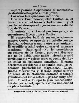 16
    • jNo! jVamos a oponernos al momento!..
 A destruirlosl gritO ci mae joven.
   Los otros tres quedaron &ombrios.
   Uno era Cuahuternoc, otro Cuittahuac, 01
tercero era aquel bravo c Oeelotltzins... y el
cuarto, el desesperado joven era tin valiente
hijo de Texcoco...
   Y entretanto a116.en ci precioso paraje so
encontraron Moctezuma y Cortés.
   El emperador bajó de sue andas solemne-
mente; Cortés se apeó do su caballo con ga-
ilardla... rodearon a uno y otro sus amigos..
E[ caudillo español quiso abrazar el monarca
mexicano. 1Sacrilegio! No lo permitieron
sus 8eñores de la Corte.., porque a. Moctezu-
ma no le debia tocar nadie.. k-Iernán wn no
terrible inente y colocó sobre el cuello del Rey
un collar de brillantes baratijas... Mientras
doscientos serviclores le exponlan cestillas re
bosando preciosidadea magniticas... Luego,
juntos Moctezuma y Hernâo, seguidos muy
do cerca de la Malinche entraron at templo
grandioo del idoto aztecs..4 jios dos muy ami-
gos!... Y alla. a lo lejos la gran Tenochtitlan,
herida por el sot, aparecia como una ciudad
do plata brunida.
    Barcelons.—Iwp, de is Casa Editorial Maucci
 