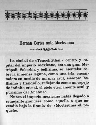 Hernan Gortés ante Modezuma


   La ciudad de tTenochtitlan, z centro y Ca-
pital del imperio mexicano, era una gran Me-
trópoli. Soberbia y belilsima, se asentaba so-
bre la inmensa laguna, como una isla encan-
tadora en medlo de un mar azul, Biempre be-
ilisimo y tranquilo, refiejando como un espejo
de infinito cristal, el cielo eternamente azul y
purisimo del Anahuac...
   Nunca el imperio mexicano habla liegado a
semejant.e grandeza como aquella a quo as-
cendiO bajo la tirania de Moctezuma el pe-
queño.
 