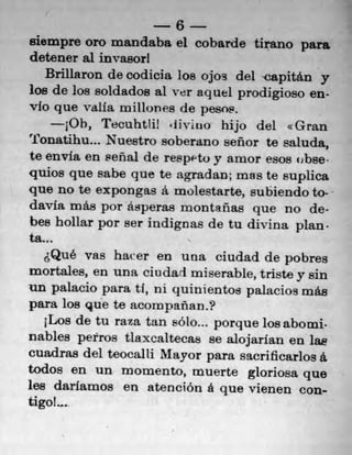 6
siempre oro mandaba el cobarde tirano para
detener al invasorl
    Brillaron de codicia los ojos del capitán y
los de los soldados al ver sq ael prodigioso en-
vlo que vail a millones de pesos,
       10h, Tecuhtlj! 'livino hijo del xGran
Tonatihu... Nuestro soberano señor te saluda,
te envia en seflal de respeto y amor esos (ibse-
quios quo sabe que te agradan; mas te suplica
quo no te expongas a molestarte, subiendo to-
davia más por ásperas montanas que no de-
bes hollar por ser indignas de tu divina plan.
ta. .
      Que vas haver en una ciudad de pobres
mortales, en una ciii dart miserable, triste y sin
un palacio para U, ni quinientos palacios más
para los que te acompanan.?
    iLos de tu raza tan solo.., porque losabomi,
nables petros tiaxcaltecas se alojarfan en lae
cuadras del teocalli Mayor para sacrificarlos a.
todos en un mornento, muerte gloriosa quo
lee darlamos en atención a que vienen con-
tigo!...
 