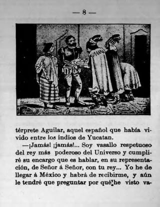 S




térprete Aguilar, aquel eepanol quo habla vi-
vido entre lots indios do Yucatan.
     1Jamasl jjamáal... Soy vasallo re8petuoao
del rey més poderoso del Universo y cumpli-
ré su encargo que es hablar, en su represents-
ción, de Señor a Señor, con tu rey... Yo he do
ilegar a Mexico y habrá de recibirme, y sOn
10 tendré que preguntar por quéhe visto va-
 