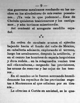 9
rios guerreros mexicanos rondando en las floe
cbes en los airededored de mis reales posesio-
nee... jYa veis lo que podemosi... Esos do
Cholula quisieron traicionarnos y los castiga-
moe..0 y aün tuvimos misericordia.
   Aef contestó el arrogante caudillo espa-
fbi.
                       *
                      **

   Eu orden de conbate avauza el ejército
bajando bacia el fundo del valle de Mexico,
su eaballeria adejante, explorando el terreno,
luego Joe arcabuceros, después I& artilleria, y
en el centro los hombres, de espada larguIsima
y dura rodela... en la retaguardia venfan tres
mil atlaxcaltecas,ip cargando las provisionea,
1a8 arwas do reseivas y las cajas de los te80.
roe...
   En el camino ke le fueron acercando humil-
demente los reyecitos do las provincias 8Ug6•
tas a Moctezurna al quo odiaban por su tira-
n's-s.
   Le ofreclan it Cortés su amistad, so le quo-
 