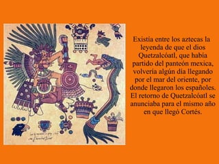 Existía entre los aztecas la
    leyenda de que el dios
   Quetzalcóatl, que había
 partido del panteón mexica,
 volvería algún día llegando
  por el mar del oriente, por
donde llegaron los españoles.
El retorno de Quetzalcóatl se
anunciaba para el mismo año
     en que llegó Cortés.
 