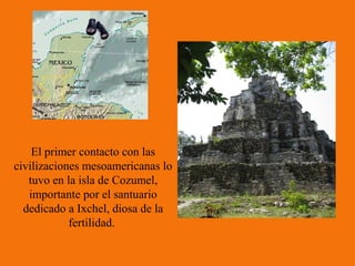 El primer contacto con las
civilizaciones mesoamericanas lo
   tuvo en la isla de Cozumel,
   importante por el santuario
  dedicado a Ixchel, diosa de la
            fertilidad.
 