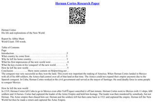 Hernan Cortes Research Paper
Hernan Cortes
His life and explorations of the New World
Report by Abbie Munt
Word Count: 550 words.
Table of Contents
Page
Introduction . . . . . . . . . . . . . . . . . . . . . . . . . . . . . . . . . . . . . . . . . ..3
What country he come from . . . . . . . . . . . . . . . . . . . . . . . . . . . . . 3
Why he left his home country . . . . . . . . . . . . . . . . . . . . . . . . . . . . 3
What his first impressions of the new world were . . . . . . . . . . . . . 4
What the key events in his 'conquest' of the new world . . . . . . . . 5
How he left the new world . . . . . . . . . . . . . . . . . . . . . . . . . . . . . . . 5
Conclusion. . . . . . . . . . ... Show more content on Helpwriting.net ...
The conquest was very successful as they won the land. This event was important the making of America. When Hernan Cortes landed in Mexico
with all of his 600 soldiers, the Aztecs had control over all of that land at that time. The Aztecs could not expand their empire anymore due to the
Spanish conquest. In Cuba, Hernan Cortes worked in the civil government and served as the mayor of Santiago. He used deadly force to some people
to conquer Mexico.
How he left the new world
In 1519, Hernan Cortes left Cuba to go to Mexico even after VelГЎzquez cancelled it off last minute. Hernan Cortes went to Mexico with 11 ships, 600
soldiers and 16 horses. Cortes had captured the leader of the Aztec Empire and held him hostage. The leader was then murdered by somebody, but not
Hernan. The Aztec empire then chased him out. Hernan and the soldiers left but then came back in 1521 and captured the empire. Hernan left the New
World but then he made a return and captured the Aztec Empire.
 