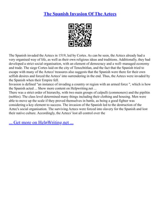 The Spanish Invasion Of The Aztecs
The Spanish invaded the Aztecs in 1519, led by Cortes. As can be seen, the Aztecs already had a
very organised way of life, as well as their own religious ideas and traditions. Additionally, they had
developed a strict social organisation, with an element of democracy and a well–managed economy
and trade. The siege Cortes laid on the city of Tenochtitlan, and the fact that the Spanish tried to
escape with many of the Aztecs' treasures also suggests that the Spanish were there for their own
selfish desires and forced the Aztecs' into surrendering in the end. Thus, the Aztecs were invaded by
the Spanish when their Empire fell.
Invasion is defined "an instance of invading a country or region with an armed force ", which is how
the Spanish acted ... Show more content on Helpwriting.net ...
There was a strict order of hierarchy, with two main groups of calpulli (commoners) and the pipiltin
(nobles). The class level determined many things including their clothing and housing. Men were
able to move up the scale if they proved themselves in battle, as being a good fighter was
considering a key element to success. The invasion of the Spanish led to the destruction of the
Aztec's social organisation. The surviving Aztecs were forced into slavery for the Spanish and lost
their native culture. Accordingly, the Aztecs' lost all control over the
... Get more on HelpWriting.net ...
 