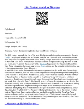 16th Century American Weapons
Cully Bogard
Hanewald
Forces of the Modern World
26 September, 2015
Troops, Weapons, and Tactics
Analyzing Factors that Contributed to the Success of Cortes in Mexico
The 16th century was truly the rise of the west. The Protestant Reformation was sweeping through
Europe, changing the ways people worshipped, thought, and communicated. Ideas and inventions
were ubiquitous throughout the western world, making Europe the cultural and technological center
of the world. Each nation within Europe was in a desperate competition to usurp the other in land
and commerce. Therefore, the discovery of the Americas began a race for the commodities of the
New World between the European superpowers. Spain quickly saw the potential in the Americas and
... Show more content on Helpwriting.net ...
In usual Mexican combat, both sides had the same weapons and tactics, and it was often the larger
side that won. However, with the introduction of Spanish technology and troops to the battleground,
Cortes was able to dominate the dumbfounded Aztecs, even with lesser numbers. With the addition
of the native allies to the army Cortes was able to "use the surviving 250 Spaniards with their
weapons as shock troops to punch through enemy lines, enabling Tlaxcaltec troops to pour through
and attack their vulnerable flanks". The Spanish strategy of using shock troops was so effective that
they would actually have to disguise themselves for the Aztecs to commit to an attack before pulling
out their weapons because the presence of Spanish troops would make the Aztecs avoid the
formation. The fighting style of the Europeans also gave them a tactical advantage because, unlike
the Aztecs, they fought to kill. The Aztecs would attempt to injure the foe so that he may be taken
captive. After which, they were then taken to a sacrificial ground to be slain. Therefore, Aztec
combat methods were less mortal, making the Spanish way of fighting much more effective and
costly to the Aztec population. The introduction of European strategy secured the victory for Cortes
and his men all the way to Tenochtitlan because it truly
... Get more on HelpWriting.net ...
 