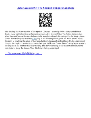 Aztec Account Of The Spanish Conquest Analysis
The reading "An Aztec account of the Spanish Conquest" is mainly about a story when Hernan
Cortes came for the first time at Tenochtitlan (nowadays Mexico City). The Aztecs believes that
when Hernan Cortes arrive they believe the he was Quetzalcoatl, the main god in the Aztec culture.
Cortes were friendly invite to the Aztec city as the most important guest, the Aztec people made a
big party to celebrate the return of their god, but the Aztec people did not know Cortes intentions of
conquer the empire. Later the Aztecs were betrayed by Hernan Cortes. Cortes's army began to attack
the city and at the end they take over the city. This particular story is like a complementary to the
note lectures about the Aztecs. Also, this lecture help to understand
... Get more on HelpWriting.net ...
 