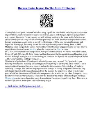 Hernan Cortes Impact On The Aztec Civilization
Accomplished navigator Hernan Cortes had many significant expeditions including the conquer that
impacted the Aztec Civilisation all due to his motives, causes and changes. Spanish conquistador
and explorer Hernando Cortez growing up with military running in the blood as his father was an
officer of the Spanish Army had an extremely pressured life. Both parents wanting his to become a
lawyer, he attended an university at age of 14. By the age of 19 he was pursuing his dream and
began his first voyage, becoming one of the most significant figures in history. Born in 1485,
Medellin, Spain conquistador Cortes was best known for his many expeditions and his well–known
expedition to the now known Mexico, where he conquered the Aztec society.
In 1516, Cortes started his own expedition, Velaquez tried to cancel it but he dis–obeyed his orders.
He set off with 500 men, 11 ships. Cortes had heard rumours that the expedition could contain great
wealth. Although he might have been wanting just to spread the Spanish society or bring the Cristian
... Show more content on Helpwriting.net ...
This is when Spain claimed Mexico and other indigenous states around. The Spaniards began
building churches and buildings on sacred grounds why trying to destroy the Aztec culture. This is
very significant because there was no more culture for the remaining Aztecs to live off and was
definitely a change. The Spanish language was also brought in during this period of time and they
only taught Spanish and English language from the moment the empire was taken over. Several
years after Cortes's conquest of Mexico he was governor for a while but got taken from power once
he returned from another conquest. Years after the defeat of the empire Spaniards began building
Mexico city on the ruins, later after many Spaniards and Europeans began living there. There was a
series of epidemics 50–60 years later but nothing major
... Get more on HelpWriting.net ...
 