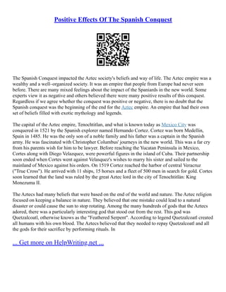 Positive Effects Of The Spanish Conquest
The Spanish Conquest impacted the Aztec society's beliefs and way of life. The Aztec empire was a
wealthy and a well–organized society. It was an empire that people from Europe had never seen
before. There are many mixed feelings about the impact of the Spaniards in the new world. Some
experts view it as negative and others believed there were many positive results of this conquest.
Regardless if we agree whether the conquest was positive or negative, there is no doubt that the
Spanish conquest was the beginning of the end for the Aztec empire. An empire that had their own
set of beliefs filled with exotic mythology and legends.
The capital of the Aztec empire, Tenochtitlan, and what is known today as Mexico City was
conquered in 1521 by the Spanish explorer named Hernando Cortez. Cortez was born Medellin,
Spain in 1485. He was the only son of a noble family and his father was a captain in the Spanish
army. He was fascinated with Christopher Columbus' journeys in the new world. This was a far cry
from his parents wish for him to be lawyer. Before reaching the Yucatan Peninsula in Mexico,
Cortes along with Diego Velazquez, were powerful figures in the island of Cuba. Their partnership
soon ended when Cortes went against Velasquez's wishes to marry his sister and sailed to the
mainland of Mexico against his orders. On 1519 Cortez reached the harbor of central Veracruz
("True Cross"). He arrived with 11 ships, 15 horses and a fleet of 500 men in search for gold. Cortes
soon learned that the land was ruled by the great Aztec lord in the city of Tenochtitlán: King
Monezuma II.
The Aztecs had many beliefs that were based on the end of the world and nature. The Aztec religion
focused on keeping a balance in nature. They believed that one mistake could lead to a natural
disaster or could cause the sun to stop rotating. Among the many hundreds of gods that the Aztecs
adored, there was a particularly interesting god that stood out from the rest. This god was
Quetzalcoatl, otherwise knows as the "Feathered Serpent". According to legend Quetzalcoatl created
all humans with his own blood. The Aztecs believed that they needed to repay Quetzalcoatl and all
the gods for their sacrifice by performing rituals. In
... Get more on HelpWriting.net ...
 