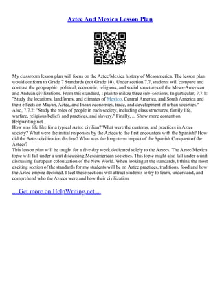 Aztec And Mexica Lesson Plan
My classroom lesson plan will focus on the Aztec/Mexica history of Mesoamerica. The lesson plan
would conform to Grade 7 Standards (not Grade 10). Under section 7.7, students will compare and
contrast the geographic, political, economic, religious, and social structures of the Meso–American
and Andean civilizations. From this standard, I plan to utilize three sub–sections. In particular, 7.7.1:
"Study the locations, landforms, and climates of Mexico, Central America, and South America and
their effects on Mayan, Aztec, and Incan economies, trade, and development of urban societies."
Also, 7.7.2: "Study the roles of people in each society, including class structures, family life,
warfare, religious beliefs and practices, and slavery." Finally, ... Show more content on
Helpwriting.net ...
How was life like for a typical Aztec civilian? What were the customs, and practices in Aztec
society? What were the initial responses by the Aztecs to the first encounters with the Spanish? How
did the Aztec civilization decline? What was the long–term impact of the Spanish Conquest of the
Aztecs?
This lesson plan will be taught for a five day week dedicated solely to the Aztecs. The Aztec/Mexica
topic will fall under a unit discussing Mesoamerican societies. This topic might also fall under a unit
discussing European colonization of the New World. When looking at the standards, I think the most
exciting section of the standards for my students will be on Aztec practices, traditions, food and how
the Aztec empire declined. I feel these sections will attract students to try to learn, understand, and
comprehend who the Aztecs were and how their civilization
... Get more on HelpWriting.net ...
 