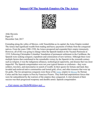 Impact Of The Spanish Empires On The Aztecs
Aliki Daviotis
Paper #2
December 2nd, 2017
Extending along the valley of Mexico, with Tenochtitlan as its capital; the Aztec Empire resided.
The Aztecs had significant wealth from trading and heavy payments of tribute from the conquered
natives. From the years 1200–1520, the Aztecs prospered and expanded their empire immensely.
However, all of this was going to change when the Spanish landed on the Yucatan Peninsula in
1519. Following Christopher Columbus' foundation of permanent settlement in the Caribbean, the
Spanish were seeking conquest, expedition and colonization of new territory. Although there were
multiple factors that contributed to the remarkable victory by the Spanish in the sixteenth century
such as religion; it was the indigenous alliances, technological superiority, and disease that was most
impactful. The Spanish conquistadors were not your typical farmers or craftsmen – they were
soldiers, travelers, and mercenaries in search of wealth. In their quests for fortune and land, they
invaded and enslaved native communities and looted gold, silver, and other treasures that were up
for grabs. The two prosperous conquests were those of the Aztec empire in Mexico by Hernan
Cortes and the Inca empire in Peru by Francisco Pizarro. They both had unpretentious forces that
were far outnumbered by the warriors of the empires they conquered. A vital element of their
success was their progressed weaponry and durable armor. Spanish conquistadors
... Get more on HelpWriting.net ...
 