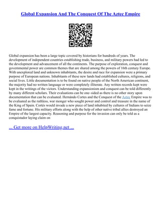 Global Expansion And The Conquest Of The Aztec Empire
Global expansion has been a large topic covered by historians for hundreds of years. The
development of independent countries establishing trade, business, and military powers had led to
the development and advancement of all the continents. The purpose of exploration, conquest and
governmental power are common themes that are shared among the powers of 16th century Europe.
With unexplored land and unknown inhabitants, the desire and race for expansion were a primary
purpose of European nations. Inhabitants of these new lands had established cultures, religions, and
social lives. Little documentation is to be found on native people of the North American continent,
the majority had no written language or were completely illiterate. Any written records kept were
kept in the writings of the victors. Understanding expansionism and conquest can be told differently
by many different scholars. Their evaluations can be one–sided as there is no other story upon
documentation that can be evaluated. Hernándo Cortes and the Conquest of the Aztec Empire was to
be evaluated as the ruthless, war monger who sought power and control and treasure in the name of
the King of Spain. Cortés would invade a new piece of land inhabited by cultures of Indians to seize
fame and fortune. His military efforts along with the help of other native tribal allies destroyed an
Empire of the largest capacity. Reasoning and purpose for the invasion can only be told as a
conquistador laying claim on
... Get more on HelpWriting.net ...
 