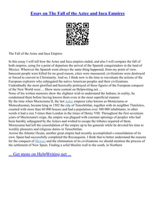 Essay on The Fall of the Aztec and Inca Empires
The Fall of the Aztec and Inca Empires
In this essay I will tell how the Aztec and Inca empires ended, and also I will compare the fall of
both empires, using for a point of departure the arrival of the Spanish conquistadors in the land of
Mexico. Wherever the Spanish went always the same thing happened, from my point of view.
Innocent people were killed for no good reason, cities were massacred, civilizations were destroyed
or forced to convert to Christianity. And so, I think now is the time to reevaluate the actions of the
European explorers who subjugated the native American peoples and their civilizations.
Undoubtedly the most glorified and heroically portrayed of these figures of the European conquest
of the New World were ... Show more content on Helpwriting.net ...
None of his written memoirs show the slightest wish to understand the Indians; in reality, he
condemned them before having known them even in the most superficial manner.
By the time when Moctezuma II, the last Aztec emperor (also known as Montezuma or
Motecuhzoma), became king in 1502 the city of Tenochtitlan, together with its neighbor Tlatelolco,
counted with more than 60 000 houses and had a population over 300 000 inhabitants; in other
words it had a size 5 times than London in the times of Henry VIII. Throughout the first seventeen
years of Moctezuma's reign, the empire was plagued with constant uprisings of peoples who had
been harshly subjugated by the Aztecs and wished to escape the tributes required of them.
Moctezuma had left the consolidation of the empire up to his generals while he devoted his time to
wordily pleasures and religious duties in Tenochtitlan.
Across the Atlantic Ocean, another great empire had recently accomplished s consolidation of its
own. Spain had successfully completed the Reconquista. I think that to better understand the reasons
for the conquest of Mexico and the elimination of its civilizations we should mention the process of
the settlement of New Spain. Finding a solid Muslim wall to the south, in Northern
... Get more on HelpWriting.net ...
 