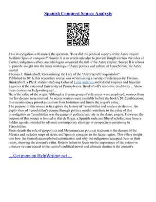 Spanish Conquest Source Analysis
This investigation will answer the question, "How did the political aspects of the Aztec empire
facilitate Spanish conquest?" Source A is an article intended to provide insight on how the roles of
Cortez, indigenous allies, and ideologies advanced the fall of the Aztec empire. Source B is a book
to provide insight into the inner workings of Aztec politics and culture at Tenochtitlan, the Aztec
capital.
Thomas J. Brinkerhoff, Reexamining the Lore of the "Archetypal Conquistador"
Published in 2016, this secondary source was written using a variety of references by Thomas
Brinkerhoff, a Ph.D. student studying Colonial Latin America and Global Empires and Imperial
Legacies at the esteemed University of Pennsylvania. Brinkerhoff's academic credibility ... Show
more content on Helpwriting.net ...
He is the value of the origin. Although a diverse group of references were employed, sources from
the last decade were omitted. As recent sources were available before the book's 2012 publication,
this inconsistency provokes caution from historians and limits the origin's value.
The purpose of this source is to explore the history of Tenochtitlan and analyze its demise. An
exploration of Tenochtitlan's demise through politics would contribute to the value of this
investigation as Tenochtitlan was the center of political activity in the Aztec empire. However, the
purpose of this source is limited in that de Rojas, a Spanish male and liberal scholar, may have a
hidden agenda intended to advance contemporary ideology or perspectives pertaining to
Tenochtitlan.
Rojas details the role of geopolitics and Mesoamerican political tradition in the demise of the
Mexica and includes maps of Aztec and Spanish conquest in the Aztec region. This offers insight
into how the Spanish accomplished colonization and why the indigenous accepted them as their
rulers, showing the content's value. Rojas's failure to focus on the importance of the extensive
tributary system central to the capital's political power and ultimate demise is the content's
... Get more on HelpWriting.net ...
 