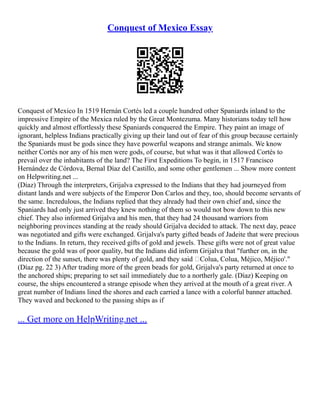 Conquest of Mexico Essay
Conquest of Mexico In 1519 Hernán Cortés led a couple hundred other Spaniards inland to the
impressive Empire of the Mexica ruled by the Great Montezuma. Many historians today tell how
quickly and almost effortlessly these Spaniards conquered the Empire. They paint an image of
ignorant, helpless Indians practically giving up their land out of fear of this group because certainly
the Spaniards must be gods since they have powerful weapons and strange animals. We know
neither Cortés nor any of his men were gods, of course, but what was it that allowed Cortés to
prevail over the inhabitants of the land? The First Expeditions To begin, in 1517 Francisco
Hernández de Córdova, Bernal Díaz del Castillo, and some other gentlemen ... Show more content
on Helpwriting.net ...
(Díaz) Through the interpreters, Grijalva expressed to the Indians that they had journeyed from
distant lands and were subjects of the Emperor Don Carlos and they, too, should become servants of
the same. Incredulous, the Indians replied that they already had their own chief and, since the
Spaniards had only just arrived they knew nothing of them so would not bow down to this new
chief. They also informed Grijalva and his men, that they had 24 thousand warriors from
neighboring provinces standing at the ready should Grijalva decided to attack. The next day, peace
was negotiated and gifts were exchanged. Grijalva's party gifted beads of Jadeite that were precious
to the Indians. In return, they received gifts of gold and jewels. These gifts were not of great value
because the gold was of poor quality, but the Indians did inform Grijalva that "further on, in the
direction of the sunset, there was plenty of gold, and they said ‘Colua, Colua, Méjico, Méjico'."
(Díaz pg. 22 3) After trading more of the green beads for gold, Grijalva's party returned at once to
the anchored ships; preparing to set sail immediately due to a northerly gale. (Díaz) Keeping on
course, the ships encountered a strange episode when they arrived at the mouth of a great river. A
great number of Indians lined the shores and each carried a lance with a colorful banner attached.
They waved and beckoned to the passing ships as if
... Get more on HelpWriting.net ...
 