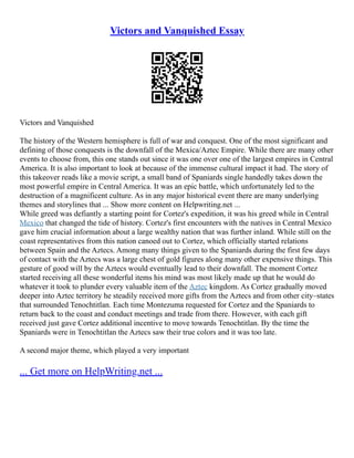 Victors and Vanquished Essay
Victors and Vanquished
The history of the Western hemisphere is full of war and conquest. One of the most significant and
defining of those conquests is the downfall of the Mexica/Aztec Empire. While there are many other
events to choose from, this one stands out since it was one over one of the largest empires in Central
America. It is also important to look at because of the immense cultural impact it had. The story of
this takeover reads like a movie script, a small band of Spaniards single handedly takes down the
most powerful empire in Central America. It was an epic battle, which unfortunately led to the
destruction of a magnificent culture. As in any major historical event there are many underlying
themes and storylines that ... Show more content on Helpwriting.net ...
While greed was defiantly a starting point for Cortez's expedition, it was his greed while in Central
Mexico that changed the tide of history. Cortez's first encounters with the natives in Central Mexico
gave him crucial information about a large wealthy nation that was further inland. While still on the
coast representatives from this nation canoed out to Cortez, which officially started relations
between Spain and the Aztecs. Among many things given to the Spaniards during the first few days
of contact with the Aztecs was a large chest of gold figures along many other expensive things. This
gesture of good will by the Aztecs would eventually lead to their downfall. The moment Cortez
started receiving all these wonderful items his mind was most likely made up that he would do
whatever it took to plunder every valuable item of the Aztec kingdom. As Cortez gradually moved
deeper into Aztec territory he steadily received more gifts from the Aztecs and from other city–states
that surrounded Tenochtitlan. Each time Montezuma requested for Cortez and the Spaniards to
return back to the coast and conduct meetings and trade from there. However, with each gift
received just gave Cortez additional incentive to move towards Tenochtitlan. By the time the
Spaniards were in Tenochtitlan the Aztecs saw their true colors and it was too late.
A second major theme, which played a very important
... Get more on HelpWriting.net ...
 