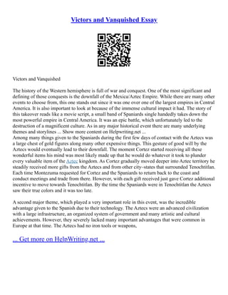 Victors and Vanquished Essay
Victors and Vanquished
The history of the Western hemisphere is full of war and conquest. One of the most significant and
defining of those conquests is the downfall of the Mexica/Aztec Empire. While there are many other
events to choose from, this one stands out since it was one over one of the largest empires in Central
America. It is also important to look at because of the immense cultural impact it had. The story of
this takeover reads like a movie script, a small band of Spaniards single handedly takes down the
most powerful empire in Central America. It was an epic battle, which unfortunately led to the
destruction of a magnificent culture. As in any major historical event there are many underlying
themes and storylines ... Show more content on Helpwriting.net ...
Among many things given to the Spaniards during the first few days of contact with the Aztecs was
a large chest of gold figures along many other expensive things. This gesture of good will by the
Aztecs would eventually lead to their downfall. The moment Cortez started receiving all these
wonderful items his mind was most likely made up that he would do whatever it took to plunder
every valuable item of the Aztec kingdom. As Cortez gradually moved deeper into Aztec territory he
steadily received more gifts from the Aztecs and from other city–states that surrounded Tenochtitlan.
Each time Montezuma requested for Cortez and the Spaniards to return back to the coast and
conduct meetings and trade from there. However, with each gift received just gave Cortez additional
incentive to move towards Tenochtitlan. By the time the Spaniards were in Tenochtitlan the Aztecs
saw their true colors and it was too late.
A second major theme, which played a very important role in this event, was the incredible
advantage given to the Spanish due to their technology. The Aztecs were an advanced civilization
with a large infrastructure, an organized system of government and many artistic and cultural
achievements. However, they severely lacked many important advantages that were common in
Europe at that time. The Aztecs had no iron tools or weapons,
... Get more on HelpWriting.net ...
 