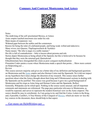 Compare And Contrast Montezuma And Aztecs
Notes
The ninth king of the self–proclaimed Mexica, or Aztecs
Aztec empire reached maximum size under his rule
Main means of expansion: war
Widened gaps between the nobles and the commoners
Known for being the ruler of a defeated people, and being weak–willed and indecisive.
Many wives; two Queens; Tlaplizquixochtzin & Teotlalco
Name means: "He who is angry in a noble manner."
His life is full of contradictions – little is known about persona and rule
Stories depict Montezuma as being afraid of the Spanish, but this is believed to be because he
thought that they were the returned god, Quetzalcoatl
Ethnohistorians have disregarded this claim as post–conquest mythicalisation
Florentine Codex paints a scene where Montezuma made a speech that points ... Show more content
on Helpwriting.net ...
Review
This source answers majority and gives me a better idea of my definition and background questions
on Montezuma and the Aztec empire and also Hernan Cortes and the Spaniards. No it did not impact
on my hypothesis but it does change the direction of my research. This source raises further
questions about what the Aztecs thought about their king and if Montezuma's actions in dealing with
the Spaniards can be justified. This source was good because it gave me a good background of
Montezuma and his reign as Aztec king and Hernan Cortes and the Spaniards. Reflect
Generally, Wikipedia can be relied upon. Nothing in the source seems unusual, and all important
comments and statements are referenced. The page pays particular relevance to Montezuma, as
would be expected, and serves to represent the modern historical view on the Aztec emperor. The
source should be easy to corroborate. As I am going to try and find the Cortes, Letters to the King,
and, if possible, Castillo's, A True History of the Conquest of Mexico, which are more–or–less the
key sources in the document, these should help in that aspect.
... Get more on HelpWriting.net ...
 