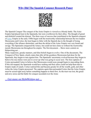 Why Did The Spanish Conquer Research Paper
The Spanish Conquer The conquer of the Aztec Empire is viewed as a bloody battle. The Aztec
Empire had placed trust in the Spaniards, but were overthrown by their allies. The thought of greed
and disbelief created the distrust. The three ways of success that contributed to the Spanish conquest
of Aztec Empire in the early 1500s began with the trustworthy relationship between the two leaders
Moctezuma and Cortez, the trust began to falter with the Spanish due to the thought of losing
everything if the alliance diminishes, and then the defeat of the Aztec Empire was very brutal and
savage. The Spaniards conquered the Aztecs, but could not have done so without the trustworthy
morals Moctezuma ran throughout his empire. The first document ... Show more content on
Helpwriting.net ...
Many suspicions, greedy manners, and false beliefs began to evolve. One of the documents, The
Conquest of New Spain, clearly states that after all the goodness Moctezuma had done for the
Spaniards, they began to turn against him. The Spaniards' uncertainty evolved because they began to
believe his nice duties were just to cover up what was going to occur next. The four captains of
Cortez persuaded Cortez to believe that Moctezuma would soon enough begin to stop aiding them.
If this aid stopped, the Spaniards would have nothing and their allies could not help them due to
Empire made of canals. Cortez realized this and became greedy for all the wealth, gold, and other
riches the Aztec Empire possessed. The captains again then persuaded Cortez that the Aztec Empire
must be seized right away before something happens to them first. As the trust was lost, the greed
and envy arose and the battle for conquer ascended over the Aztec
... Get more on HelpWriting.net ...
 