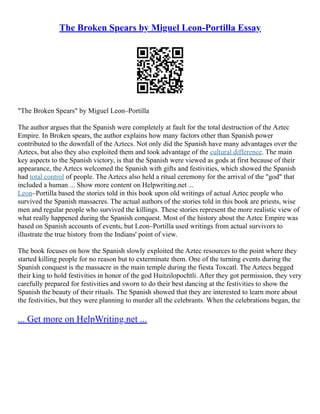 The Broken Spears by Miguel Leon-Portilla Essay
"The Broken Spears" by Miguel Leon–Portilla
The author argues that the Spanish were completely at fault for the total destruction of the Aztec
Empire. In Broken spears, the author explains how many factors other than Spanish power
contributed to the downfall of the Aztecs. Not only did the Spanish have many advantages over the
Aztecs, but also they also exploited them and took advantage of the cultural difference. The main
key aspects to the Spanish victory, is that the Spanish were viewed as gods at first because of their
appearance, the Aztecs welcomed the Spanish with gifts and festivities, which showed the Spanish
had total control of people. The Aztecs also held a ritual ceremony for the arrival of the "god" that
included a human ... Show more content on Helpwriting.net ...
Leon–Portilla based the stories told in this book upon old writings of actual Aztec people who
survived the Spanish massacres. The actual authors of the stories told in this book are priests, wise
men and regular people who survived the killings. These stories represent the more realistic view of
what really happened during the Spanish conquest. Most of the history about the Aztec Empire was
based on Spanish accounts of events, but Leon–Portilla used writings from actual survivors to
illustrate the true history from the Indians' point of view.
The book focuses on how the Spanish slowly exploited the Aztec resources to the point where they
started killing people for no reason but to exterminate them. One of the turning events during the
Spanish conquest is the massacre in the main temple during the fiesta Toxcatl. The Aztecs begged
their king to hold festivities in honor of the god Huitzilopochtli. After they got permission, they very
carefully prepared for festivities and sworn to do their best dancing at the festivities to show the
Spanish the beauty of their rituals. The Spanish showed that they are interested to learn more about
the festivities, but they were planning to murder all the celebrants. When the celebrations began, the
... Get more on HelpWriting.net ...
 