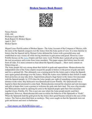 Broken Spears Book Report
Neeya Hansen
CHS–100
Professor Lopez Morin
Book Report #2–Broken Spears
April 5, 2017
Broken Spears
Miguel Leon–Portilla author of Broken Spears– The Aztec Account of the Conquest of Mexico, tells
the story of the Spanish conquest over the Aztecs from the Aztec point of view. It is more familiar in
history that the Spanish led by Hernan Cortez defeated the Aztecs with a powerful army and
established an easy victory all while having intentions to gain power and greed. However, Leon–
Portilla focuses on the Aztec Empire and their story. Leon–Portilla does a great job giving readers
the real occurrences and events from Aztec members. This paper argues that history must be told
from all sides. It is more common to hear about the Spanish conquest ... Show more content on
Helpwriting.net ...
The Aztec people felt very strong about their beliefs in gods and superstitions. Montecuhzoma the
independent ruler of the Aztec empire swayed his people to believe in the power of gods and idols
and live a spiritual life. This ultimately was a turning point for the Aztecs and is where the Spanish
once again gained advantage over the Aztecs. While the Aztecs were faithful to their beliefs it made
them powerless an easy take down. Superstitions played a huge factor in the Aztecs first encounter
with the Spanish people. In 1519 when the Aztec people saw sight of something coming from a
distance in the water, they believed it was Quetzalcoatl (Leon–Portilla, 18). Quetzalcoatl was a
legend to them that promised to come back. Montecuhzoma misread the situation and sent messages
and gifts in hopes that it sent a gesture to welcome the gods onto their land. This was a big mistake
that Motecuhzoma made by opening his arms to the Spanish people upon their first encounter
together (Leon–Portilla, 63). This is just one case where the Aztec people poorly used their
judgement. However, Motecuhzoma did come to realize the behavior of the Spaniards or "Gods".
When the Spaniards held the gold given by the Aztecs their greed became noticed in the eyes of the
Aztecs. The Natives described them as monkeys. They soon caught on that the Spaniards were not
gods and heroes and more so barbarians
... Get more on HelpWriting.net ...
 