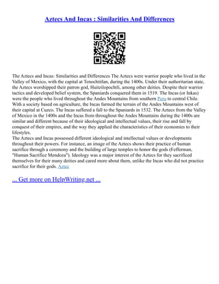 Aztecs And Incas : Similarities And Differences
The Aztecs and Incas: Similarities and Differences The Aztecs were warrior people who lived in the
Valley of Mexico, with the capital at Tenochtitlan, during the 1400s. Under their authoritarian state,
the Aztecs worshipped their patron god, Huitzilopochtli, among other deities. Despite their warrior
tactics and developed belief system, the Spaniards conquered them in 1519. The Incas (or Inkas)
were the people who lived throughout the Andes Mountains from southern Peru to central Chile.
With a society based on agriculture, the Incas farmed the terrain of the Andes Mountains west of
their capital at Cuzco. The Incas suffered a fall to the Spaniards in 1532. The Aztecs from the Valley
of Mexico in the 1400s and the Incas from throughout the Andes Mountains during the 1400s are
similar and different because of their ideological and intellectual values, their rise and fall by
conquest of their empires, and the way they applied the characteristics of their economies to their
lifestyles.
The Aztecs and Incas possessed different ideological and intellectual values or developments
throughout their powers. For instance, an image of the Aztecs shows their practice of human
sacrifice through a ceremony and the building of large temples to honor the gods (Fefferman,
"Human Sacrifice Mendoza"). Ideology was a major interest of the Aztecs for they sacrificed
themselves for their many deities and cared more about them, unlike the Incas who did not practice
sacrifice for their gods. Aztec
... Get more on HelpWriting.net ...
 